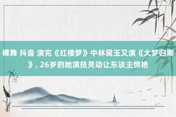 裸舞 抖音 演完《红楼梦》中林黛玉又演《大梦归离》， 26岁的她演技灵动让东谈主惊艳