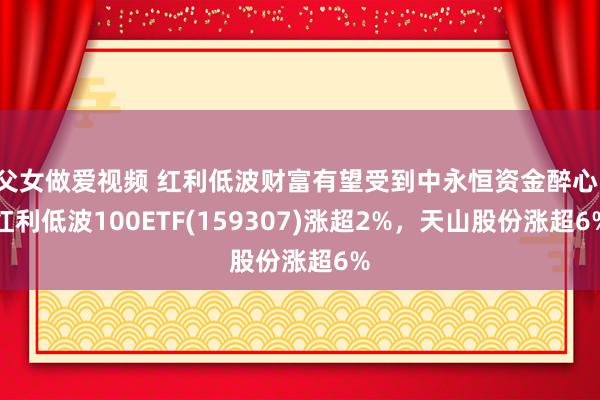 父女做爱视频 红利低波财富有望受到中永恒资金醉心，红利低波100ETF(159307)涨超2%，天山股份涨超6%
