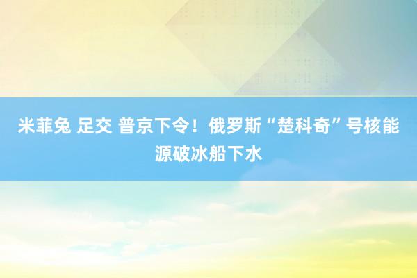 米菲兔 足交 普京下令！俄罗斯“楚科奇”号核能源破冰船下水