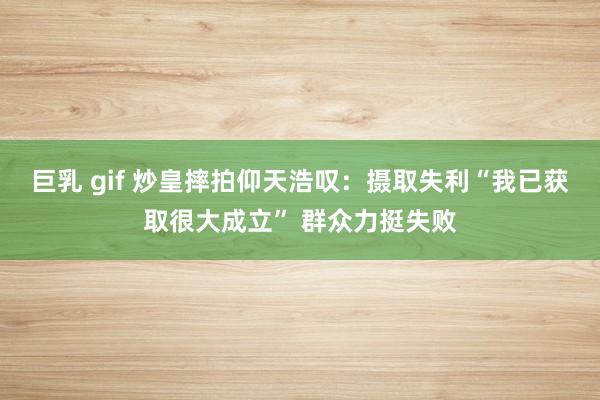 巨乳 gif 炒皇摔拍仰天浩叹：摄取失利“我已获取很大成立” 群众力挺失败