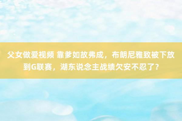 父女做爱视频 靠爹如故弗成，布朗尼雅致被下放到G联赛，湖东说念主战绩欠安不忍了？