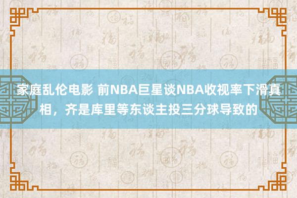 家庭乱伦电影 前NBA巨星谈NBA收视率下滑真相，齐是库里等东谈主投三分球导致的