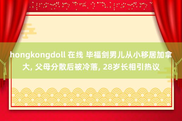 hongkongdoll 在线 毕福剑男儿从小移居加拿大， 父母分散后被冷落， 28岁长相引热议