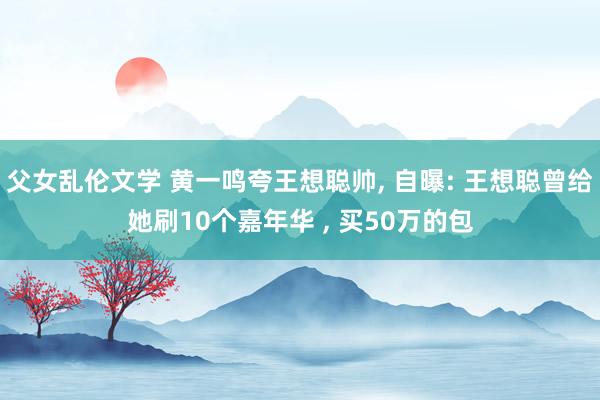 父女乱伦文学 黄一鸣夸王想聪帅， 自曝: 王想聪曾给她刷10个嘉年华 ， 买50万的包