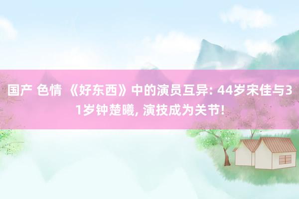 国产 色情 《好东西》中的演员互异: 44岁宋佳与31岁钟楚曦， 演技成为关节!