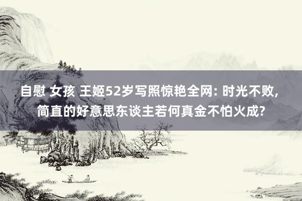 自慰 女孩 王姬52岁写照惊艳全网: 时光不败， 简直的好意思东谈主若何真金不怕火成?