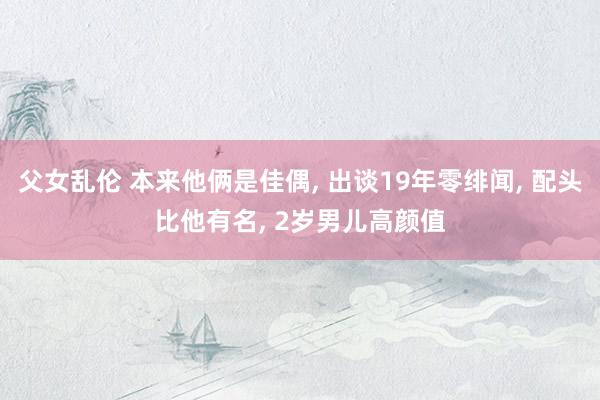 父女乱伦 本来他俩是佳偶， 出谈19年零绯闻， 配头比他有名， 2岁男儿高颜值