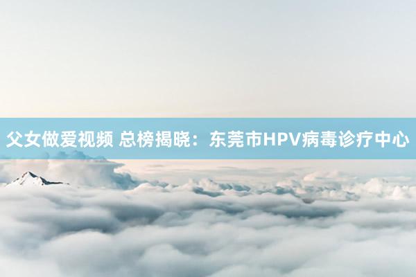父女做爱视频 总榜揭晓：东莞市HPV病毒诊疗中心