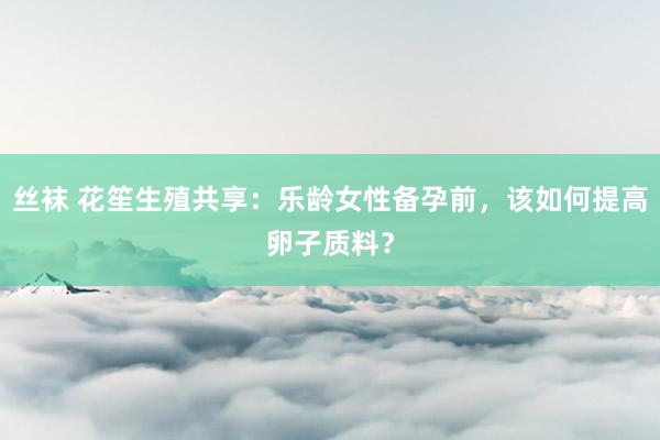 丝袜 花笙生殖共享：乐龄女性备孕前，该如何提高卵子质料？