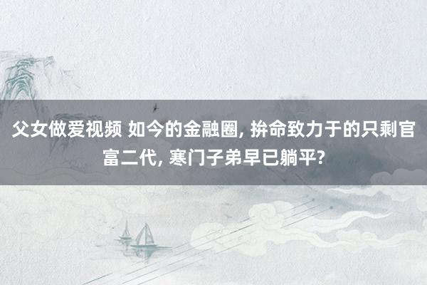 父女做爱视频 如今的金融圈， 拚命致力于的只剩官富二代， 寒门子弟早已躺平?