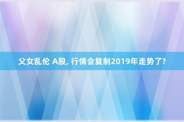 父女乱伦 A股， 行情会复制2019年走势了?