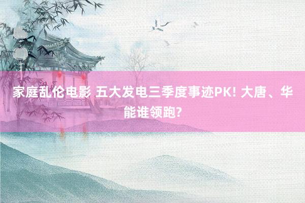 家庭乱伦电影 五大发电三季度事迹PK! 大唐、华能谁领跑?