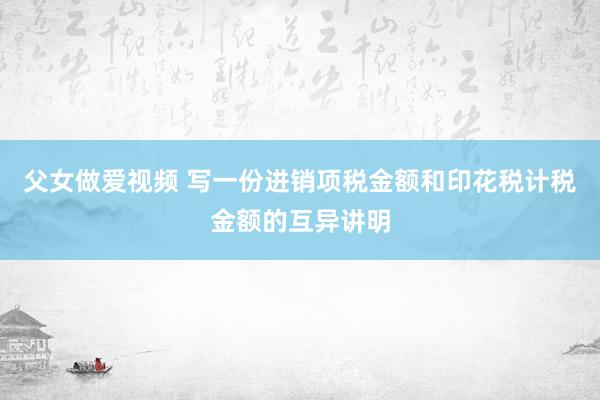 父女做爱视频 写一份进销项税金额和印花税计税金额的互异讲明