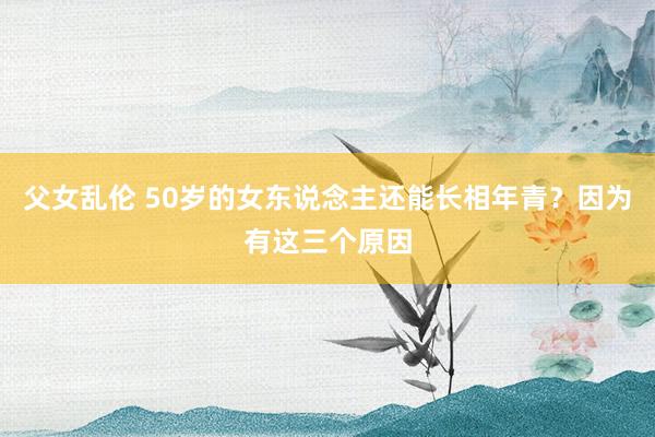 父女乱伦 50岁的女东说念主还能长相年青？因为有这三个原因