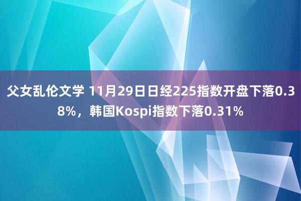 父女乱伦文学 11月29日日经225指数开盘下落0.38%，韩国Kospi指数下落0.31%