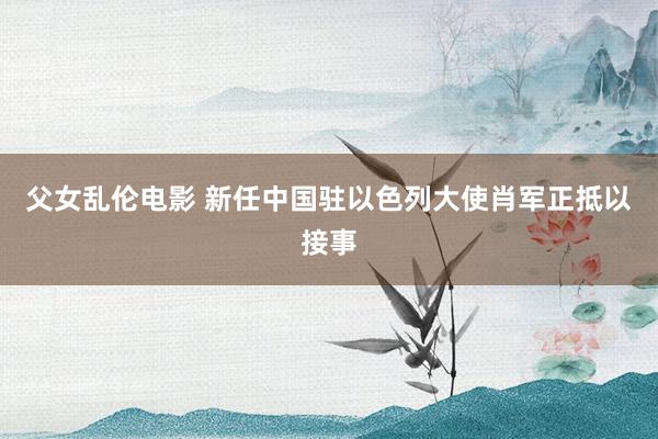 父女乱伦电影 新任中国驻以色列大使肖军正抵以接事