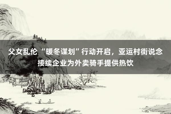 父女乱伦 “暖冬谋划”行动开启，亚运村街说念接续企业为外卖骑手提供热饮