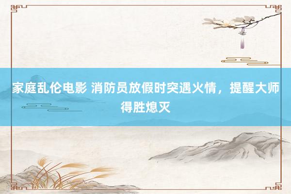 家庭乱伦电影 消防员放假时突遇火情，提醒大师得胜熄灭