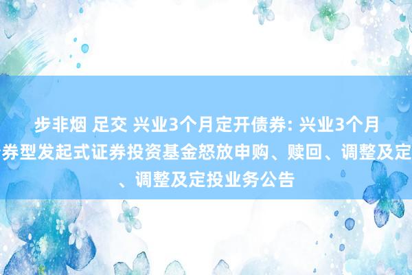 步非烟 足交 兴业3个月定开债券: 兴业3个月依期怒放债券型发起式证券投资基金怒放申购、赎回、调整及定投业务公告
