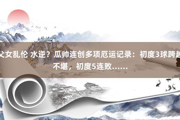 父女乱伦 水逆？瓜帅连创多项厄运记录：初度3球跨越不堪，初度5连败......