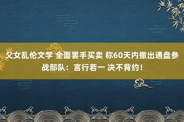 父女乱伦文学 全面罢手买卖 称60天内撤出通盘参战部队：言行若一 决不背约！