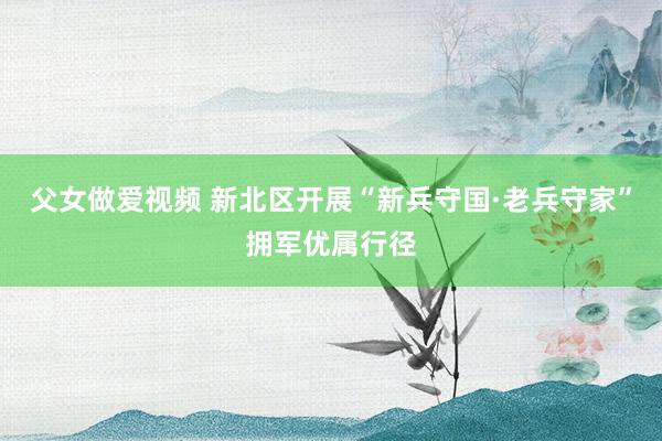 父女做爱视频 新北区开展“新兵守国·老兵守家”拥军优属行径