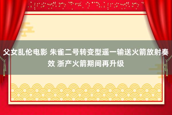 父女乱伦电影 朱雀二号转变型遥一输送火箭放射奏效 浙产火箭期间再升级