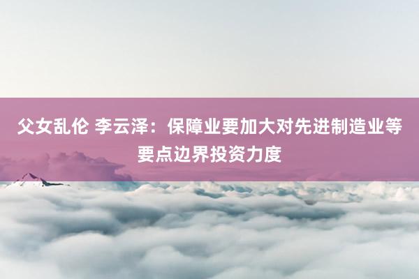 父女乱伦 李云泽：保障业要加大对先进制造业等要点边界投资力度