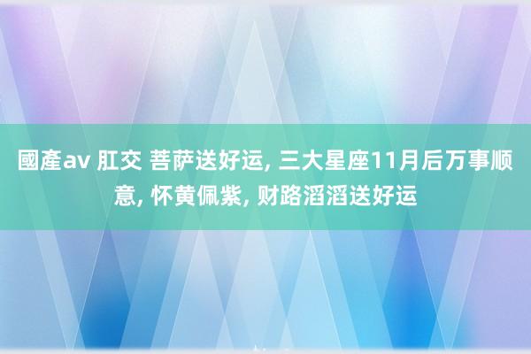 國產av 肛交 菩萨送好运， 三大星座11月后万事顺意， 怀黄佩紫， 财路滔滔送好运