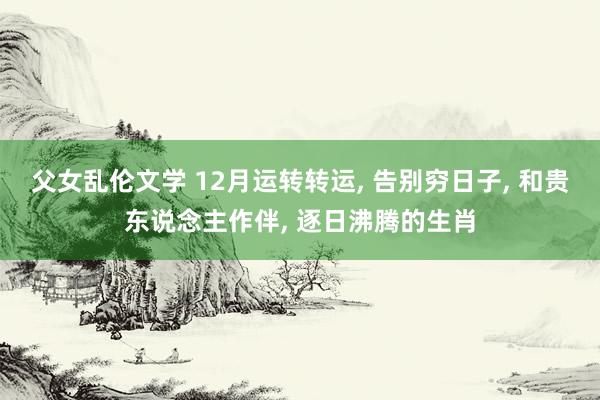 父女乱伦文学 12月运转转运， 告别穷日子， 和贵东说念主作伴， 逐日沸腾的生肖