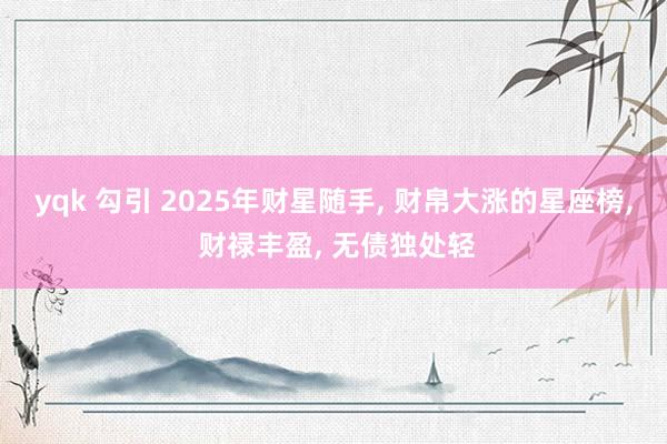 yqk 勾引 2025年财星随手， 财帛大涨的星座榜， 财禄丰盈， 无债独处轻