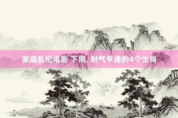 家庭乱伦电影 下周， 财气亨通的4个生肖