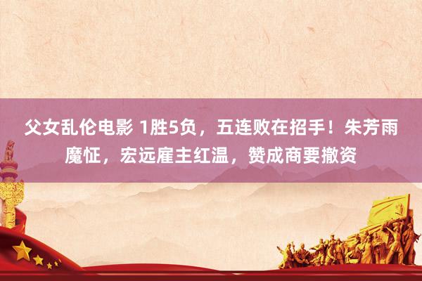 父女乱伦电影 1胜5负，五连败在招手！朱芳雨魔怔，宏远雇主红温，赞成商要撤资