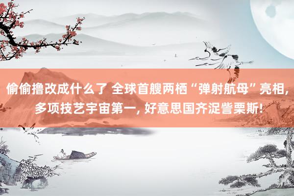 偷偷撸改成什么了 全球首艘两栖“弹射航母”亮相， 多项技艺宇宙第一， 好意思国齐浞訾栗斯!