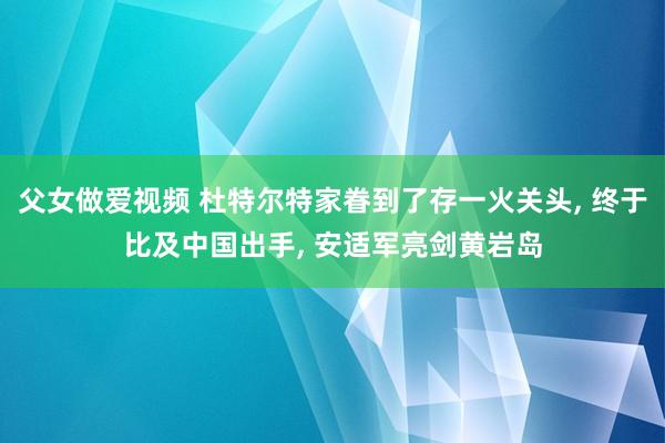 父女做爱视频 杜特尔特家眷到了存一火关头， 终于比及中国出手， 安适军亮剑黄岩岛