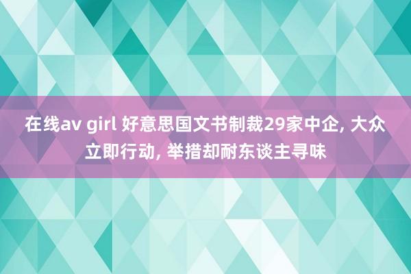 在线av girl 好意思国文书制裁29家中企， 大众立即行动， 举措却耐东谈主寻味
