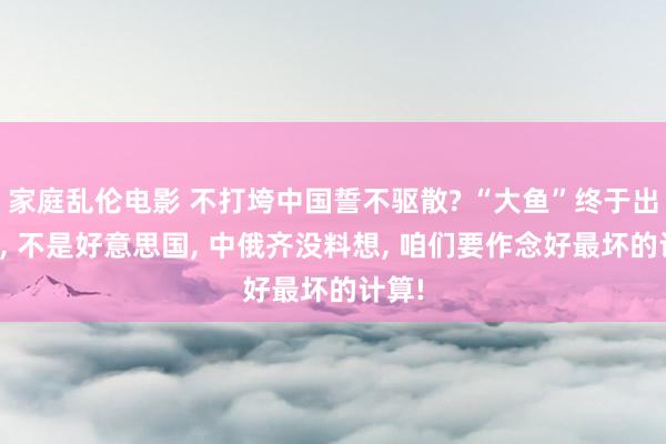 家庭乱伦电影 不打垮中国誓不驱散? “大鱼”终于出现了， 不是好意思国， 中俄齐没料想， 咱们要作念好最坏的计算!