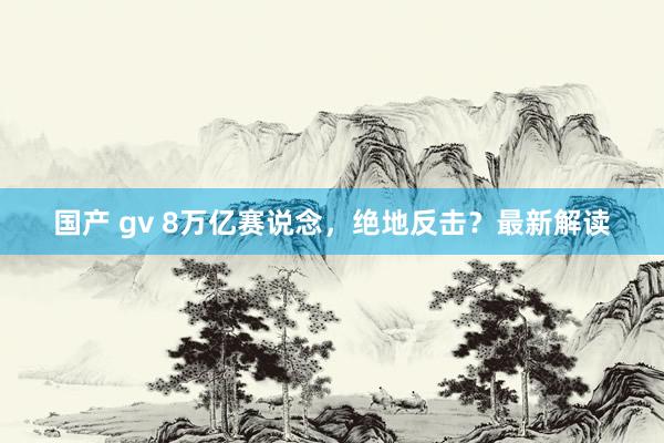 国产 gv 8万亿赛说念，绝地反击？最新解读