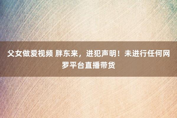 父女做爱视频 胖东来，进犯声明！未进行任何网罗平台直播带货