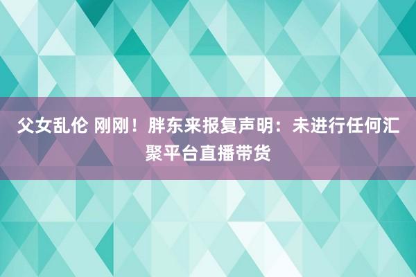 父女乱伦 刚刚！胖东来报复声明：未进行任何汇聚平台直播带货
