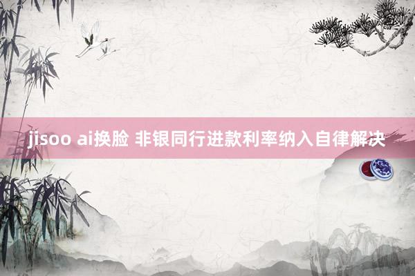 jisoo ai换脸 非银同行进款利率纳入自律解决