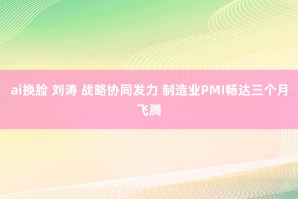 ai换脸 刘涛 战略协同发力 制造业PMI畅达三个月飞腾