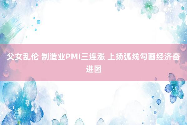 父女乱伦 制造业PMI三连涨 上扬弧线勾画经济奋进图