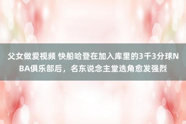 父女做爱视频 快船哈登在加入库里的3千3分球NBA俱乐部后，名东说念主堂选角愈发强烈