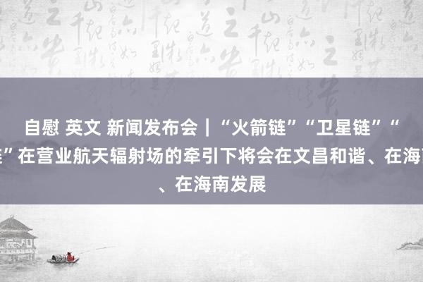 自慰 英文 新闻发布会｜“火箭链”“卫星链”“数据链”在营业航天辐射场的牵引下将会在文昌和谐、在海南发展