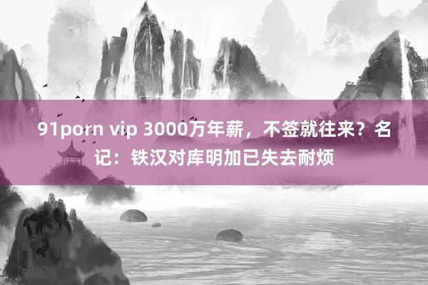 91porn vip 3000万年薪，不签就往来？名记：铁汉对库明加已失去耐烦