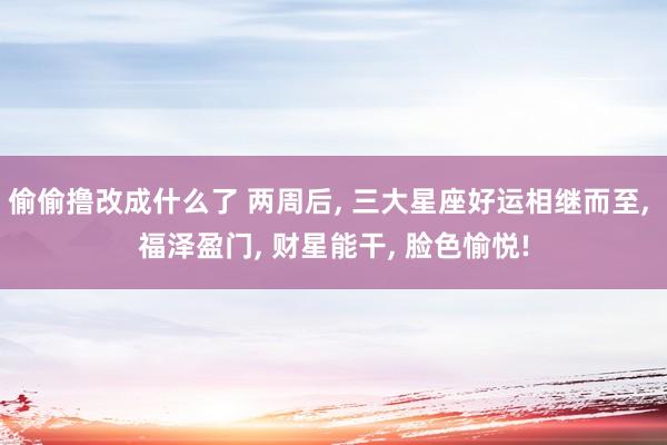 偷偷撸改成什么了 两周后， 三大星座好运相继而至， 福泽盈门， 财星能干， 脸色愉悦!