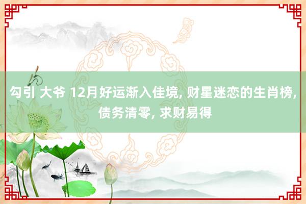 勾引 大爷 12月好运渐入佳境， 财星迷恋的生肖榜， 债务清零， 求财易得