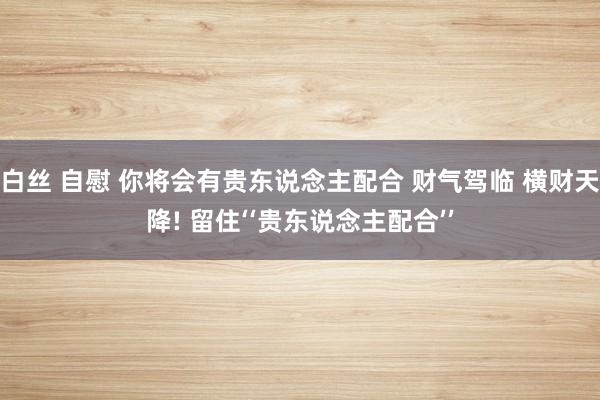 白丝 自慰 你将会有贵东说念主配合 财气驾临 横财天降! 留住‘‘贵东说念主配合’’