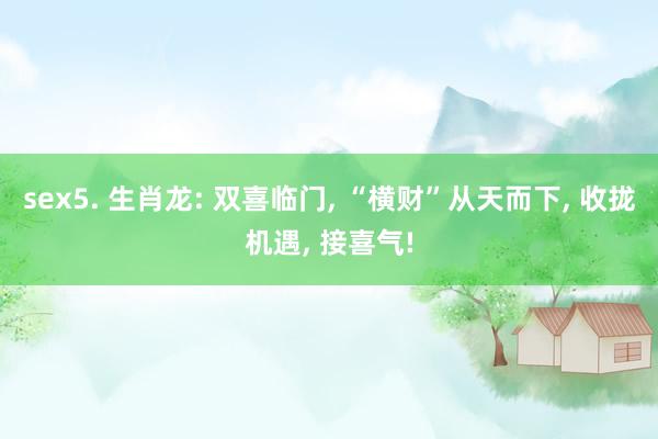 sex5. 生肖龙: 双喜临门， “横财”从天而下， 收拢机遇， 接喜气!